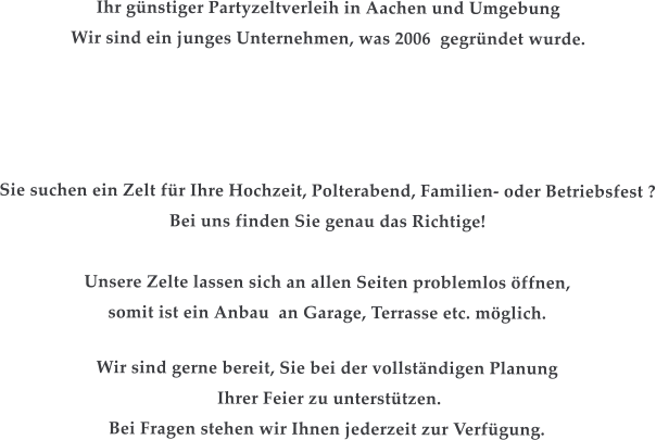 Ihr gnstiger Partyzeltverleih in Aachen und Umgebung Wir sind ein junges Unternehmen, was 2006  gegrndet wurde.      Sie suchen ein Zelt fr Ihre Hochzeit, Polterabend, Familien- oder Betriebsfest ? Bei uns finden Sie genau das Richtige!  Unsere Zelte lassen sich an allen Seiten problemlos ffnen, somit ist ein Anbau  an Garage, Terrasse etc. mglich.  Wir sind gerne bereit, Sie bei der vollstndigen Planung  Ihrer Feier zu untersttzen. Bei Fragen stehen wir Ihnen jederzeit zur Verfgung.